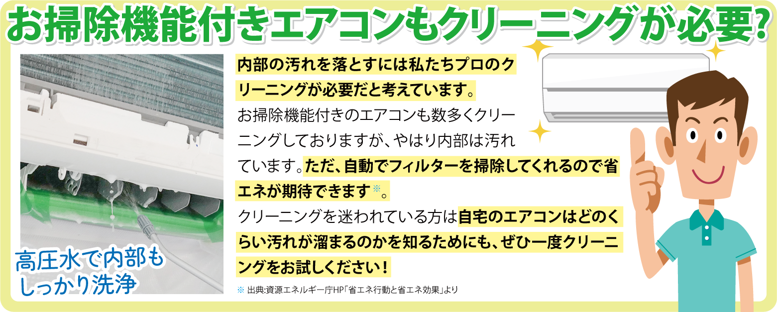 お掃除機能付きエアコンもクリーニングが必要? 内部の汚れを落とすには私たちプロのクリーニングが必要だと考えています。お掃除機能付きのエアコンも数多くクリーニングさせていただいていますが、やはり内部は汚れています。ただ、自動でフィルターを掃除してくれるので省エネが期待できます※。
			クリーニングを迷われてる方は自宅のエアコンはどのくらい汚れが溜まるのかを知るためにも、ぜひ一度クリーニングをお試しください！